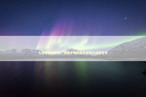 九分钟神迹背后：顶级中锋的战术密码与进球艺术